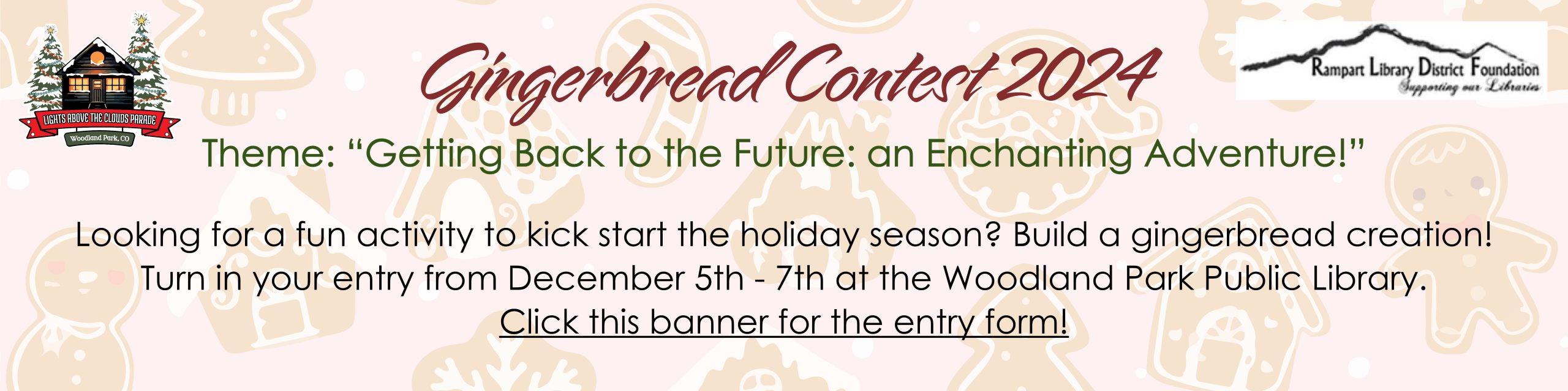 Gingerbread Contest 2024. Theme: "Getting back to the future: an enchanting adventure!" Looking for a fun activity to kick start the holiday season? Build a gingerbread creation! Turn in your entry from December 5th - 7th at the Woodland Park Public Library. Click this banner for the entry form!